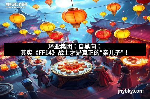 环亚集团:自黑向:其实《FF14》战士才是真正的“亲儿子”!