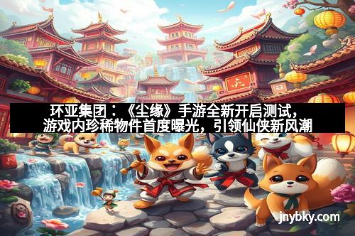 环亚集团:《尘缘》手游全新开启测试,游戏内珍稀物件首度曝光,引领仙侠新风潮