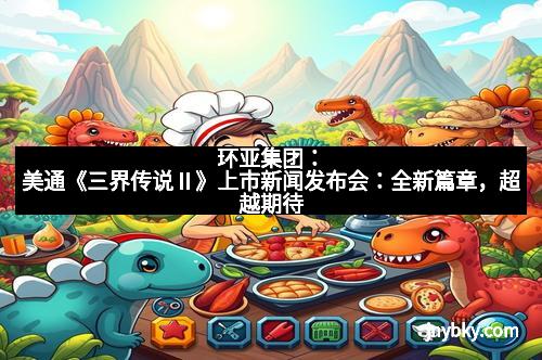 环亚集团:美通《三界传说Ⅱ》上市新闻发布会:全新篇章,超越期待